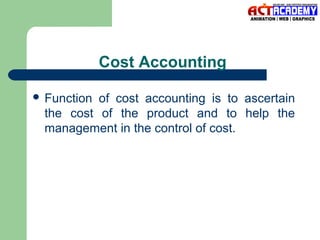 Cost Accounting
 Function

of cost accounting is to ascertain
the cost of the product and to help the
management in the control of cost.

 