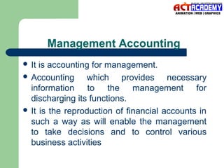Management Accounting
 It

is accounting for management.
 Accounting
which provides necessary
information to the management for
discharging its functions.
 It is the reproduction of financial accounts in
such a way as will enable the management
to take decisions and to control various
business activities

 