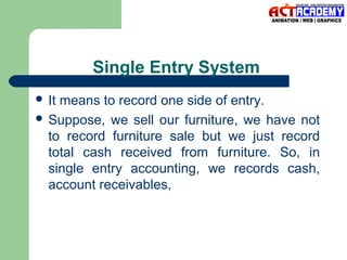Single Entry System
 It

means to record one side of entry.
 Suppose, we sell our furniture, we have not
to record furniture sale but we just record
total cash received from furniture. So, in
single entry accounting, we records cash,
account receivables,

 