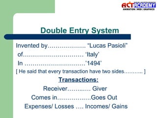 Double Entry System
Invented by………………. “Lucas Pasioli”
of………………………… ‘Italy’
In …………………………’1494’
[ He said that every transaction have two sides……….. ]

Transactions:
Receiver……..…. Giver
Comes in………….….Goes Out
Expenses/ Losses …. Incomes/ Gains

 