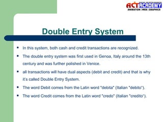 Double Entry System


In this system, both cash and credit transactions are recognized.



The double entry system was first used in Genoa, Italy around the 13th
century and was further polished in Venice.



all transactions will have dual aspects (debit and credit) and that is why
it’s called Double Entry System.



The word Debit comes from the Latin word "debita" (Italian "debito“).



The word Credit comes from the Latin word "credo" (Italian "credito“).

 