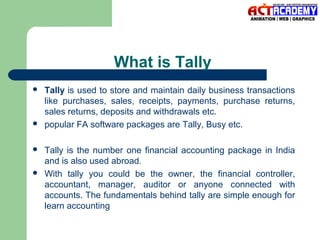 What is Tally








Tally is used to store and maintain daily business transactions
like purchases, sales, receipts, payments, purchase returns,
sales returns, deposits and withdrawals etc.
popular FA software packages are Tally, Busy etc.
Tally is the number one financial accounting package in India
and is also used abroad.
With tally you could be the owner, the financial controller,
accountant, manager, auditor or anyone connected with
accounts. The fundamentals behind tally are simple enough for
learn accounting

 