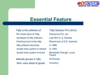Essential Feature
Tally is the software of

Tally Solution Pvt Ltd.Co.

The initial name of Tally

Peutronics Pvt. Ltd.

developer of tally software

Late Shri S. S. Goenka

finishing touch to the tally

Bharat (son of S.S. Goenka)

tally software launched

In 1986

double entry system is started

In 1494

double entry system Inventor

Benedetto Cotrugli, Lucas
Pacioli

defaults groups in tally

28 Groups

Item- wise detail of goods

Inventory

 