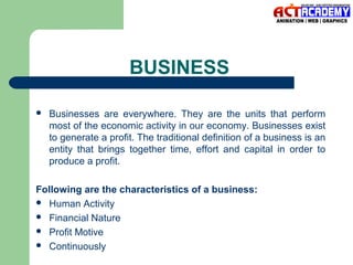 BUSINESS


Businesses are everywhere. They are the units that perform
most of the economic activity in our economy. Businesses exist
to generate a profit. The traditional definition of a business is an
entity that brings together time, effort and capital in order to
produce a profit.

Following are the characteristics of a business:
 Human Activity
 Financial Nature
 Profit Motive
 Continuously

 