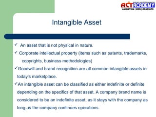 Intangible Asset
 An asset that is not physical in nature.
 Corporate intellectual property (items such as patents, trademarks,
copyrights, business methodologies)
Goodwill and brand recognition are all common intangible assets in
today's marketplace.
An intangible asset can be classified as either indefinite or definite
depending on the specifics of that asset. A company brand name is
considered to be an indefinite asset, as it stays with the company as
long as the company continues operations.

 