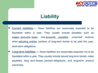 Liability


Current liabilities — these liabilities are reasonably expected to be
liquidated within a year. They usually include payables such as
wages, accounts, taxes,

and accounts

payables,

unearned

revenue

when adjusting entries, portions of long-term bonds to be paid this year,
short-term obligations.


Long-term liabilities — these liabilities are reasonably expected not to be
liquidated within a year. They usually include issued long-term bonds, notes
payables, long term leases, pension obligations, and long-term product
warranties.

 