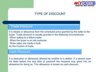 TYPE OF DISCOUNT

It is rebate or allowance from the scheduled price granted by the seller to the
buyer. Trade discount is usually granted in the following circumstances:
When selling to a fellow trader.
When the buyer is an old customer.
When sales are made in bulk.
As the Custom of trade

Cash Discount
It is deduction or allowance allowed by creditor to a debtor. If a person pays
his debit before the due date of payment the recipient may grant him an
allowance for doing so. This allowance is known as cash discount

 