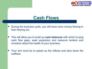Cash Flows


During the business cycle, you will have more money flowing in
than flowing out.



This will allow you to build up cash balances with which to plug
cash flow gaps, seek expansion and reassure lenders and
investors about the health of your business.



Your aim must be to speed up the inflows and slow down the
outflows

 