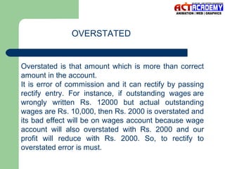 OVERSTATED

Overstated is that amount which is more than correct
amount in the account.
It is error of commission and it can rectify by passing
rectify entry. For instance, if outstanding wages are
wrongly written Rs. 12000 but actual outstanding
wages are Rs. 10,000, then Rs. 2000 is overstated and
its bad effect will be on wages account because wage
account will also overstated with Rs. 2000 and our
profit will reduce with Rs. 2000. So, to rectify to
overstated error is must.

 