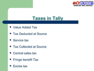 Taxes in Tally


Value Added Tax



Tax Deducted at Source



Service tax



Tax Collected at Source



Central sales tax



Fringe benefit Tax



Excise tax

 
