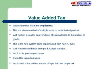 Value Added Tax


Value added tax is a consumption tax.



This is a simple method of multiple taxes on an individual product.



VAT system levies tax on every level of value addition to the product or
goods.



This is the new system being implemented from April 1, 2005.



VAT is calculated based on Input & Output variation.



Input tax is paid on purchases.



Output tax is paid on sales.



Input credit is the excess amount of input tax over output tax

 