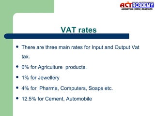 VAT rates


There are three main rates for Input and Output Vat
tax.



0% for Agriculture products.



1% for Jewellery



4% for Pharma, Computers, Soaps etc.



12.5% for Cement, Automobile

 