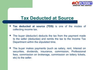 Tax Deducted at Source


Tax deducted at source (TDS) is one of the modes of
collecting income tax.



The buyer (deductor) deducts the tax from the payment made
to the seller (deductee) and remits the tax to the Income Tax
Department within the stipulated time.



The buyer makes payments (such as salary, rent, Interest on
securities, dividends, insurance, commission, Professional
fees, commission on brokerage, commission on lottery tickets,
etc) to the seller.

 