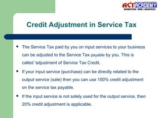 Credit Adjustment in Service Tax


The Service Tax paid by you on input services to your business
can be adjusted to the Service Tax payable by you. This is
called 'adjustment of Service Tax Credit.



If your input service (purchase) can be directly related to the
output service (sale) then you can use 100% credit adjustment
on the service tax payable.



If the input service is not solely used for the output service, then
20% credit adjustment is applicable.

 