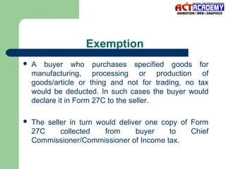 Exemption


A buyer who purchases specified goods for
manufacturing, processing or production of
goods/article or thing and not for trading, no tax
would be deducted. In such cases the buyer would
declare it in Form 27C to the seller.



The seller in turn would deliver one copy of Form
27C
collected
from
buyer
to
Chief
Commissioner/Commissioner of Income tax.

 