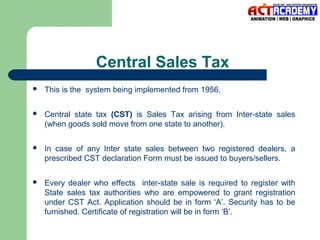 Central Sales Tax


This is the system being implemented from 1956.



Central state tax (CST) is Sales Tax arising from Inter-state sales
(when goods sold move from one state to another).



In case of any Inter state sales between two registered dealers, a
prescribed CST declaration Form must be issued to buyers/sellers.



Every dealer who effects inter-state sale is required to register with
State sales tax authorities who are empowered to grant registration
under CST Act. Application should be in form ‘A’. Security has to be
furnished. Certificate of registration will be in form ‘B’.

 