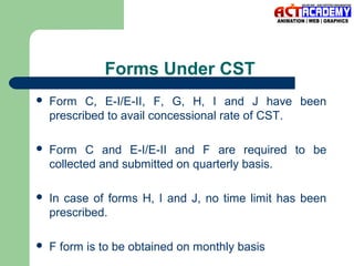 Forms Under CST


Form C, E-I/E-II, F, G, H, I and J have been
prescribed to avail concessional rate of CST.



Form C and E-I/E-II and F are required to be
collected and submitted on quarterly basis.



In case of forms H, I and J, no time limit has been
prescribed.



F form is to be obtained on monthly basis

 