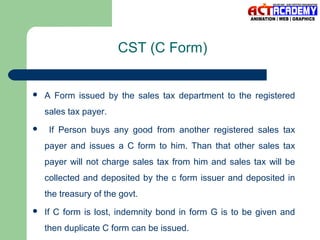 CST (C Form)



A Form issued by the sales tax department to the registered
sales tax payer.



If Person buys any good from another registered sales tax
payer and issues a C form to him. Than that other sales tax
payer will not charge sales tax from him and sales tax will be
collected and deposited by the c form issuer and deposited in
the treasury of the govt.



If C form is lost, indemnity bond in form G is to be given and
then duplicate C form can be issued.

 