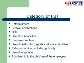 Category of FBT










Entertainment
Festival celebrations
Gifts
Use of club facilities
Employee welfare
Use of health club, sports and similar facilities
Sales promotion, including publicity
Use of telephone
Scholarship to the children of the employees.

 