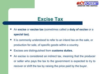 Excise Tax


An excise or excise tax (sometimes called a duty of excise or a
special tax).



It is commonly understood to refer to an inland tax on the sale, or
production for sale, of specific goods within a country.



Excises are distinguished from customs duties.



An excise is considered an indirect tax, meaning that the producer
or seller who pays the tax to the government is expected to try to
recover or shift the tax by raising the price paid by the buyer.

 