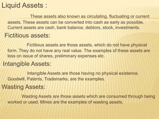 Liquid Assets :
These assets also known as circulating, fluctuating or current
assets. These assets can be converted into cash as early as possible.
Current assets are cash, bank balance, debtors, stock, investments.
Fictitious assets:
Fictitious assets are those assets, which do not have physical
form. They do not have any real value. The examples of these assets are
loss on issue of shares, preliminary expenses etc.
Intangible Assets:
Intangible Assets are those having no physical existence.
Goodwill, Patents, Trademarks, are the examples.
Wasting Assets:
Wasting Assets are those assets which are consumed through being
worked or used. Mines are the examples of wasting assets.
 