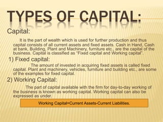 TYPES OF CAPITAL:
Capital:
It is the part of wealth which is used for further production and thus
capital consists of all current assets and fixed assets. Cash in Hand, Cash
at bank, Building, Plant and Machinery, furniture etc., are the capital of the
business. Capital is classified as “Fixed capital and Working capital”.
1) Fixed capital:
The amount of invested in acquiring fixed assets is called fixed
capital. Plant and machinery, vehicles, furniture and building etc., are some
of the examples for fixed capital.
2) Working Capital:
The part of capital available with the firm for day-to-day working of
the business is known as working capital. Working capital can also be
expressed as under.
Working Capital=Current Assets-Current LiabilitiesWorking Capital=Current Assets-Current Liabilities.
 