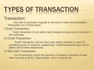 TYPES OF TRANSACTION
Transaction:
Any sale or purchase of goods or services is called the transaction.
Transaction are of three types.
1)Cash Transaction:
Cash transaction is one where cash receipts are payment is involved in
the exchange.
2) Credit Transaction:
Credit Transaction will not have cash, either received or paid, for
something given or received, respectively. Credit transactions give rise to
debtor and creditor relationship.
3) Non-cash Transaction:
It is a transaction where the question of receipt or payment of cash
does not arise at all EX: Depreciation, return of goods etc.
 