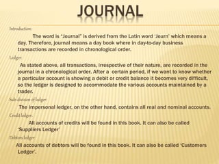 JOURNAL
Introduction:
The word is “Journal” is derived from the Latin word ‘Journ’ which means a
day. Therefore, journal means a day book where in day-to-day business
transactions are recorded in chronological order.
Ledger:
As stated above, all transactions, irrespective of their nature, are recorded in the
journal in a chronological order. After a certain period, if we want to know whether
a particular account is showing a debit or credit balance it becomes very difficult,
so the ledger is designed to accommodate the various accounts maintained by a
trader.
Sub-division of ledger:
The impersonal ledger, on the other hand, contains all real and nominal accounts.
Credit ledger:
All accounts of credits will be found in this book. It can also be called
‘Suppliers Ledger’
Debtors ledger:
All accounts of debtors will be found in this book. It can also be called ‘Customers
Ledger’.
 
