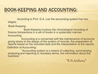 BOOK-KEEPING AND ACCOUNTING:
According to Prof. G.A. Lee the accounting system has two
stages.
Book-Keeping:
Book-Keeping involves the chronological recording of
finance transactions in a set of books in a systematic manner.
Accounting:
Accounting is a concerned with the maintenance of accounts
giving stress to the design of the system of records, the preparation of
reports based on the recorded data and the interpretation at the reports.
Definition of Accounting:
“Accounting system is a means of collecting, summarising,
analyzing and reporting in monetary terms, the information about the
business.”
“R.N.Anthony”
 