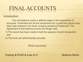 FINAL ACCOUNTS
Introduction:
The trail balance marks a definite stage in the preparation of
accounts. It indicates the all the transactions for a particular period have
been duly entered in the book, properly posted and balanced. The
agreement of trail balance proves two things: that
1) The record has been made of both the aspects of each transaction;
and
2) The book are arithmetically accurate.
final accounts
Trading & Profit & Loss A/C Balance Sheet
 