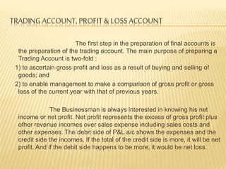 TRADING ACCOUNT, PROFIT & LOSS ACCOUNT
The first step in the preparation of final accounts is
the preparation of the trading account. The main purpose of preparing a
Trading Account is two-fold :
1) to ascertain gross profit and loss as a result of buying and selling of
goods; and
2) to enable management to make a comparison of gross profit or gross
loss of the current year with that of previous years.
The Businessman is always interested in knowing his net
income or net profit. Net profit represents the excess of gross profit plus
other revenue incomes over sales expense including sales costs and
other expenses. The debit side of P&L a/c shows the expenses and the
credit side the incomes. If the total of the credit side is more, it will be net
profit. And if the debit side happens to be more, it would be net loss.
 
