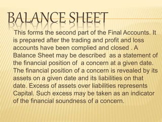 BALANCE SHEET
This forms the second part of the Final Accounts. It
is prepared after the trading and profit and loss
accounts have been complied and closed . A
Balance Sheet may be described as a statement of
the financial position of a concern at a given date.
The financial position of a concern is revealed by its
assets on a given date and its liabilities on that
date. Excess of assets over liabilities represents
Capital. Such excess may be taken as an indicator
of the financial soundness of a concern.
 
