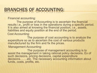 BRANCHES OF ACCOUNTING:
Financial accounting:
The purpose of Accounting is to ascertain the financial
results i.e., profit or loss in the operations during a specific period.
It is also aimed at knowing the financial position, i.e., assets,
liabilities and equity position at the end of the period.
Cost Accounting:
The purpose of cost accounting is to analyze the
expenditure so as to ascertain the cost of various products
manufactured by the firm and fix the prices.
Management Accounting:
The purpose of management accounting is to
assist the management in taking rational policy decisions. Ex of
such decisions, pricing decisions, capital expenditure
decisions…….etc. The necessary accounting information about
funds, costs, profits, etc.
 