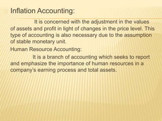 Inflation Accounting:
It is concerned with the adjustment in the values
of assets and profit in light of changes in the price level. This
type of accounting is also necessary due to the assumption
of stable monetary unit.
Human Resource Accounting:
It is a branch of accounting which seeks to report
and emphasize the importance of human resources in a
company’s earning process and total assets.
 
