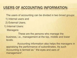 USERS OF ACCOUNTING INFORMATION:
The users of accounting can be divided in two broad groups:
1) Internal users and
2) External Users.
1) Internal Users:
Managers:
These are the persons who manage the
business, i.e., management at the top, middle and lower
levels.
Accounting information also helps the managers in
appraising the performance of subordinates. As such
Accounting is termed as “ the eyes and ears of
management”.
 