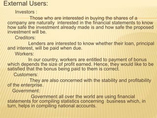 External Users:
Investors :
Those who are interested in buying the shares of a
company are naturally interested in the financial statements to know
how safe the investment already made is and how safe the proposed
investment will be.
Creditors:
Lenders are interested to know whether their loan, principal
and interest, will be paid when due.
Workers:
In our country, workers are entitled to payment of bonus
which depends the size of profit earned. Hence, they would like to be
satisfied that the bonus being paid to them is correct.
Customers:
They are also concerned with the stability and profitability
of the enterprise.
Government:
Government all over the world are using financial
statements for compiling statistics concerning business which, in
turn, helps in compiling national accounts.
 
