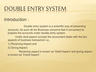 DOUBLE ENTRY SYSTEM
Introduction :
Double entry system is a scientific way of presenting
accounts. As such all the Business concerns feel it convenient to
prepare the accounts under double entry system.
Under dual aspect concept the accountant deals with the two
aspects of business transaction i.e.,
1) Receiving Aspect and
2) Giving Aspect.
Receiving aspect is known as ‘Debit Aspect’ and giving aspect
is known as ‘Credit Aspect’.
 