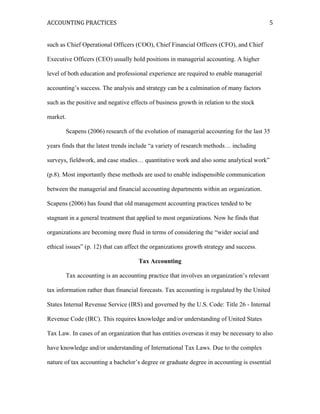 ACCOUNTING	
  PRACTICES	
   	
   5	
  
	
   	
  
	
  
such as Chief Operational Officers (COO), Chief Financial Officers (CFO), and Chief
Executive Officers (CEO) usually hold positions in managerial accounting. A higher
level of both education and professional experience are required to enable managerial
accounting’s success. The analysis and strategy can be a culmination of many factors
such as the positive and negative effects of business growth in relation to the stock
market.
Scapens (2006) research of the evolution of managerial accounting for the last 35
years finds that the latest trends include “a variety of research methods… including
surveys, fieldwork, and case studies… quantitative work and also some analytical work”
(p.8). Most importantly these methods are used to enable indispensible communication
between the managerial and financial accounting departments within an organization.
Scapens (2006) has found that old management accounting practices tended to be
stagnant in a general treatment that applied to most organizations. Now he finds that
organizations are becoming more fluid in terms of considering the “wider social and
ethical issues” (p. 12) that can affect the organizations growth strategy and success.
Tax Accounting
Tax accounting is an accounting practice that involves an organization’s relevant
tax information rather than financial forecasts. Tax accounting is regulated by the United
States Internal Revenue Service (IRS) and governed by the U.S. Code: Title 26 - Internal
Revenue Code (IRC). This requires knowledge and/or understanding of United States
Tax Law. In cases of an organization that has entities overseas it may be necessary to also
have knowledge and/or understanding of International Tax Laws. Due to the complex
nature of tax accounting a bachelor’s degree or graduate degree in accounting is essential
 