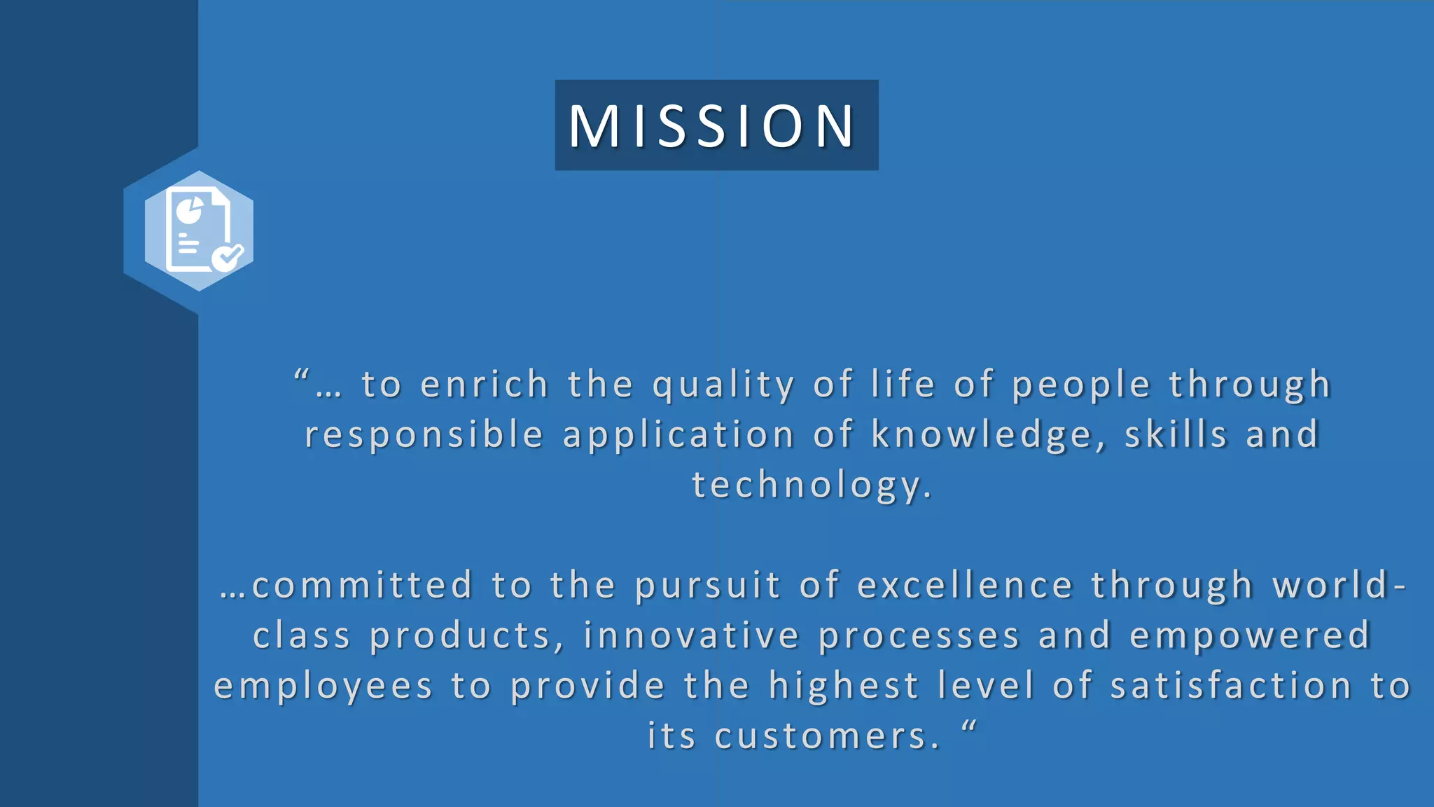 MISSION
“… to enrich the quality of life of people through
responsible application of knowledge, skills and
technology.
…committed to the pursuit of excellence through world -
class products, innovative processes and empowered
employees to provide the highest level of satisfaction to
its customers. “
 