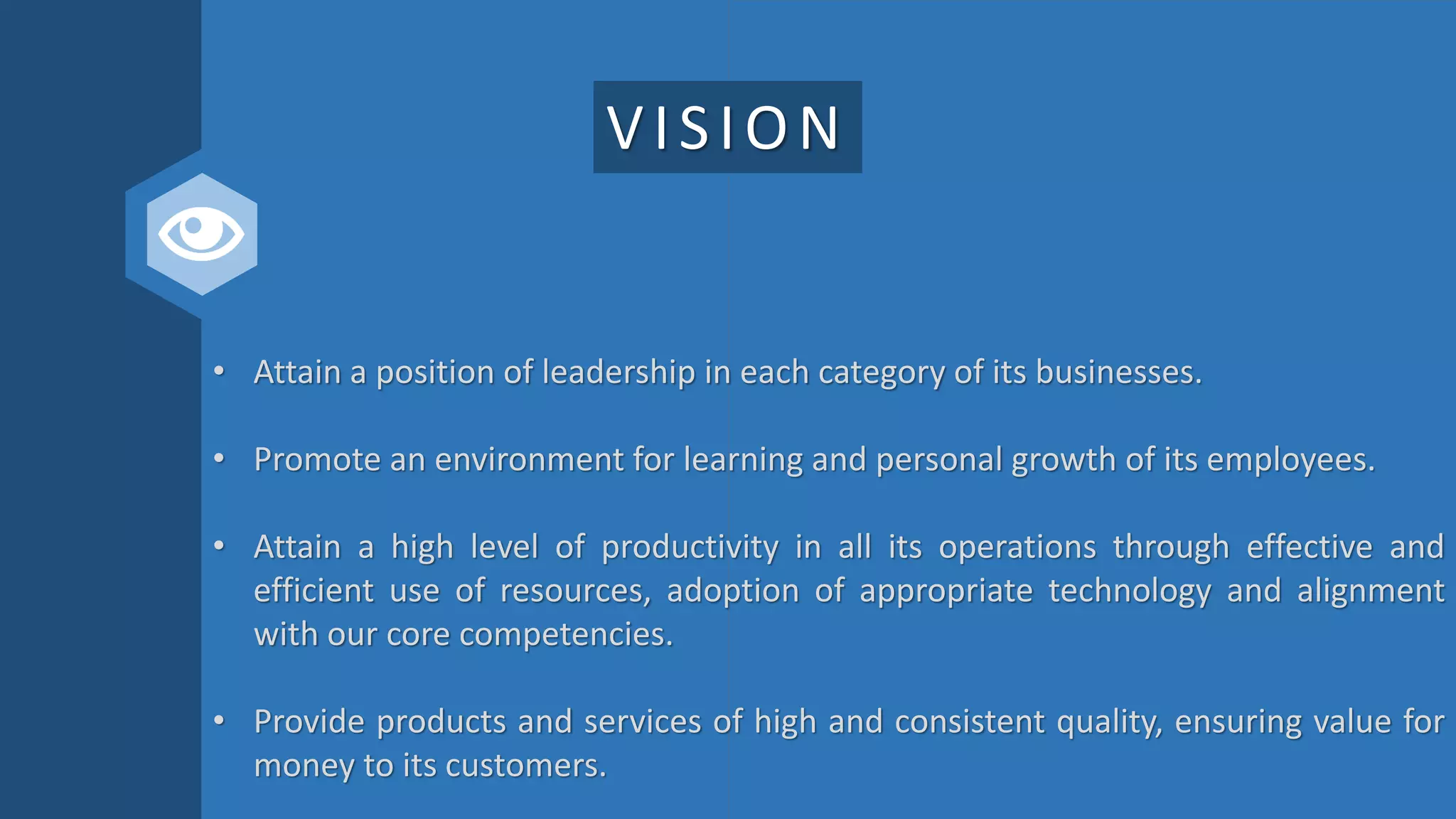 VISION
• Attain a position of leadership in each category of its businesses.
• Promote an environment for learning and personal growth of its employees.
• Attain a high level of productivity in all its operations through effective and
efficient use of resources, adoption of appropriate technology and alignment
with our core competencies.
• Provide products and services of high and consistent quality, ensuring value for
money to its customers.
 