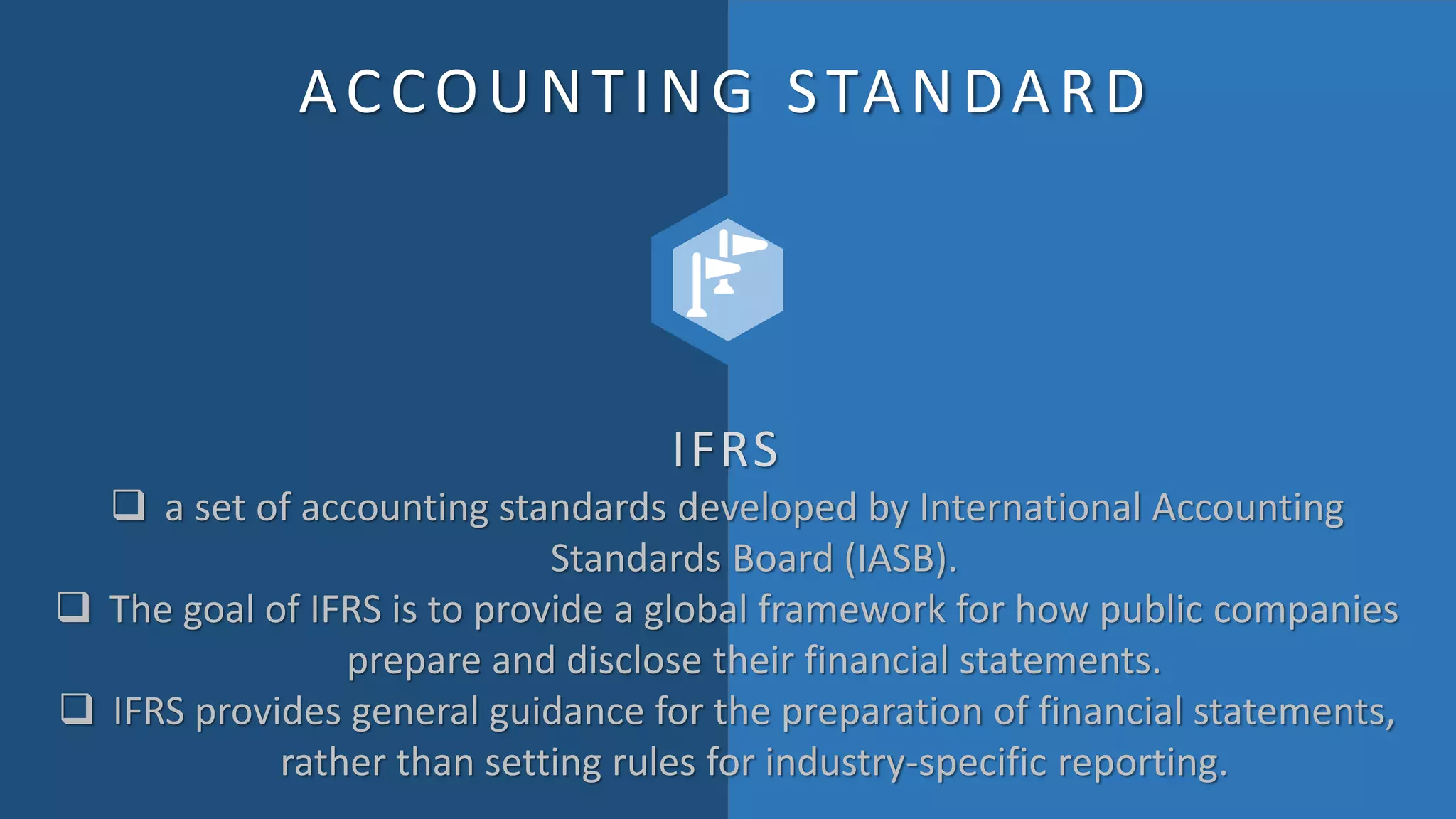 ACCOUNTING STANDARD
IFRS
 a set of accounting standards developed by International Accounting
Standards Board (IASB).
 The goal of IFRS is to provide a global framework for how public companies
prepare and disclose their financial statements.
 IFRS provides general guidance for the preparation of financial statements,
rather than setting rules for industry-specific reporting.
 