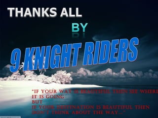 “ If your way is beautiful then see where it is going but if your destination is beautiful then don’t think about the way…” 9 KNIGHT RIDERS 