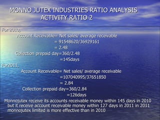For 2010, Account Receivable= Net sales/ average receivable = 91548620/36929161 = 2.48 Collection prepaid day=360/2.48 =145days For2011,  Account Receivable= Net sales/ average receivable =107040995/37651850 = 2.84  Collection prepaid day=360/2.84 =126days Monnojutex receive its accounts receivable money within 145 days in 2010 but it receive account receivable money within 127 days in 2011 in 2011 monnojutex limited is more effective than in 2010 MONNO JUTEX INDUSTRIES RATIO ANALYSIS   ACTIVITY RATIO 2 