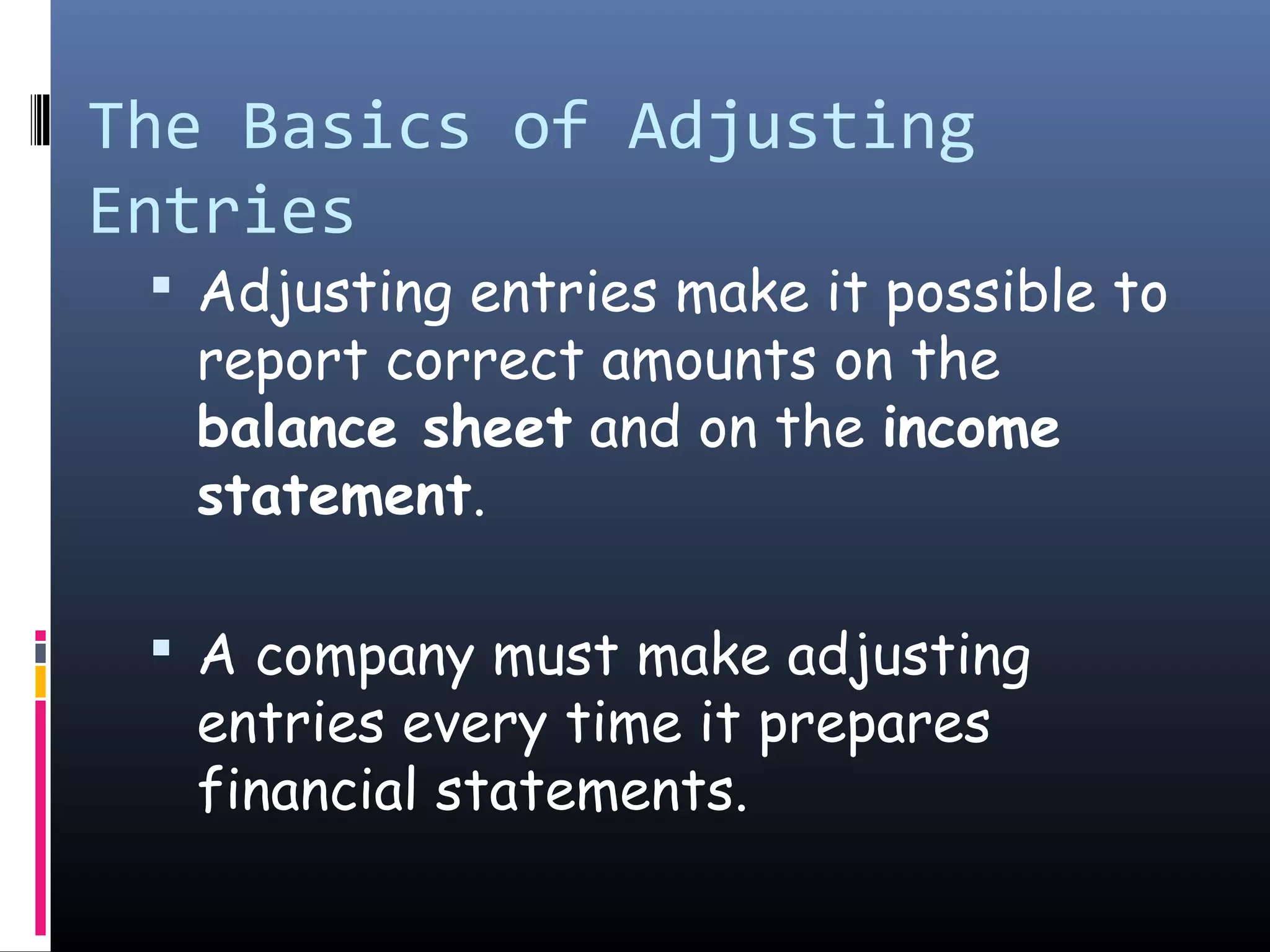 The Basics of Adjusting
Entries
 Adjusting entries make it possible to
report correct amounts on the
balance sheet and on the income
statement.
 A company must make adjusting
entries every time it prepares
financial statements.
 