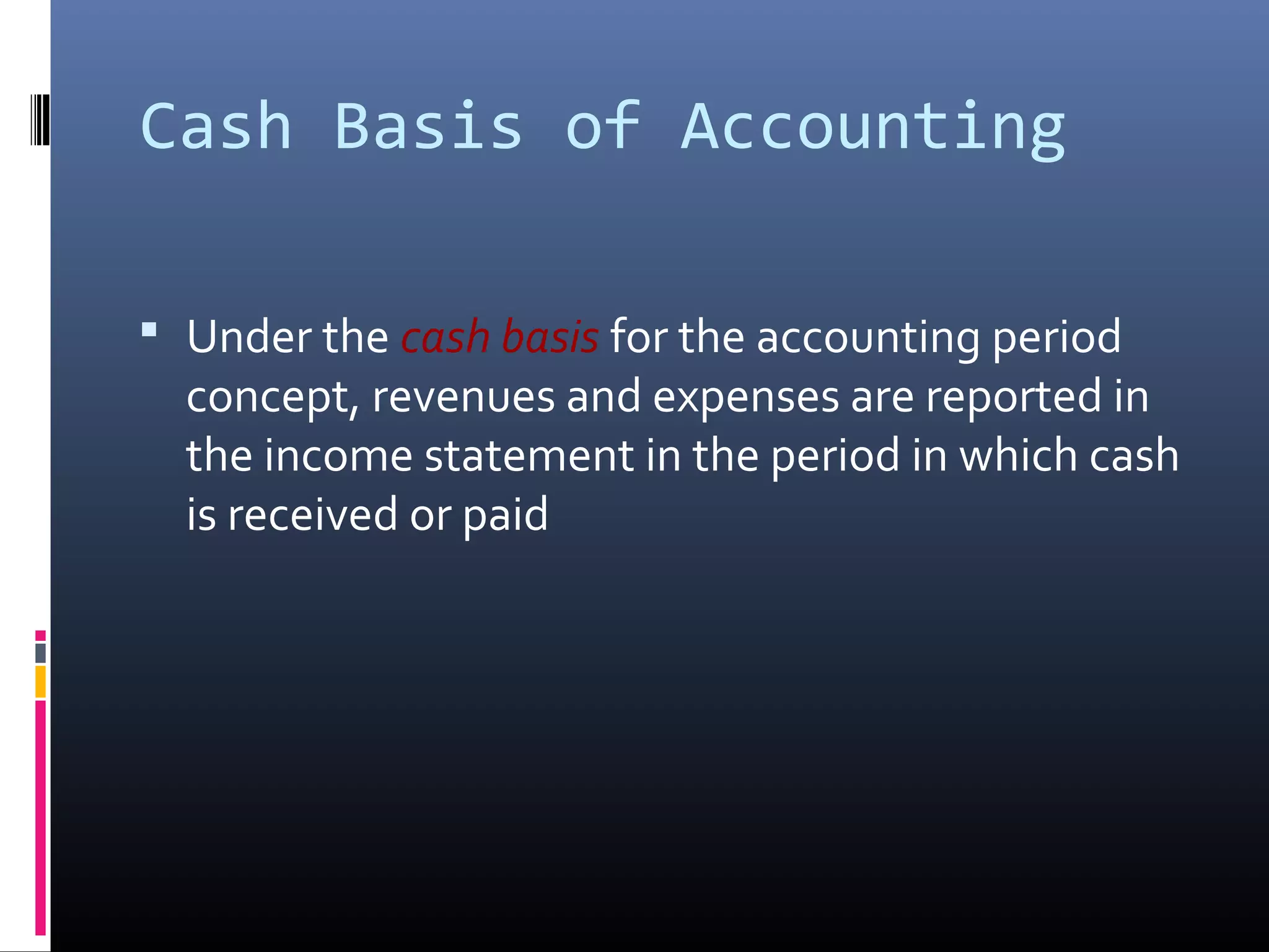 Cash Basis of Accounting
 Under the cash basis for the accounting period
concept, revenues and expenses are reported in
the income statement in the period in which cash
is received or paid
 