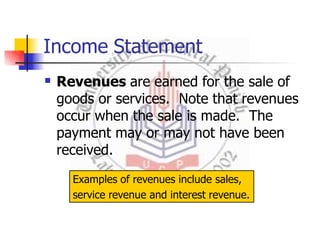 Income Statement
 Revenues are earned for the sale of
goods or services. Note that revenues
occur when the sale is made. The
payment may or may not have been
received.
Examples of revenues include sales,
service revenue and interest revenue.
 