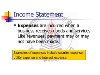 Income Statement
 Expenses are incurred when a
business receives goods and services.
Like revenues, payment may or may
not have been made.
Examples of expenses include salaries expense,
utility expense and interest expense.
 