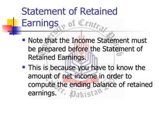 Statement of Retained
Earnings


Note that the Income Statement must
be prepared before the Statement of
Retained Earnings.
This is because you have to know the
amount of net income in order to
compute the ending balance of retained
earnings.
 