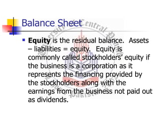 Balance Sheet
 Equity is the residual balance. Assets
– liabilities = equity. Equity is
commonly called stockholders’ equity if
the business is a corporation as it
represents the financing provided by
the stockholders along with the
earnings from the business not paid out
as dividends.
 