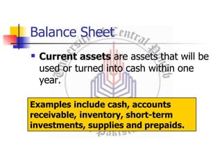 Balance Sheet
 Current assets are assets that will be
used or turned into cash within one
year.
Examples include cash, accounts
receivable, inventory, short-term
investments, supplies and prepaids.
 